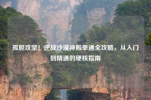 孤胆攻坚！逆战沙漠神殿单通全攻略，从入门到精通的硬核指南