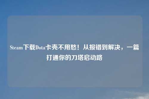 Steam下载Dota卡壳不用愁！从报错到解决，一篇打通你的刀塔启动路