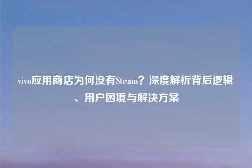 vivo应用商店为何没有Steam？深度解析背后逻辑、用户困境与解决方案