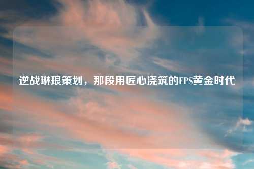 逆战琳琅策划，那段用匠心浇筑的FPS黄金时代