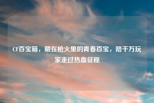 CF百宝箱，藏在枪火里的青春百宝，陪千万玩家走过热血征程