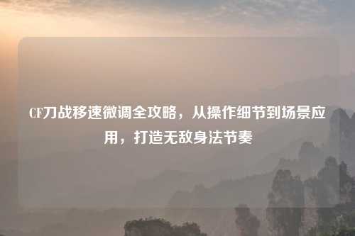 CF刀战移速微调全攻略，从操作细节到场景应用，打造无敌身法节奏