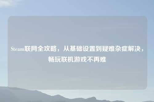 Steam联网全攻略，从基础设置到疑难杂症解决，畅玩联机游戏不再难