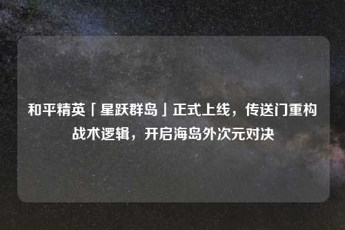 和平精英「星跃群岛」正式上线，传送门重构战术逻辑，开启海岛外次元对决