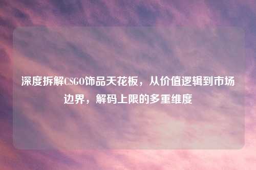 深度拆解CSGO饰品天花板，从价值逻辑到市场边界，解码上限的多重维度
