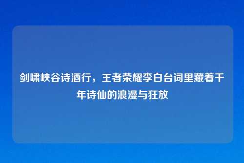 剑啸峡谷诗酒行，王者荣耀李白台词里藏着千年诗仙的浪漫与狂放