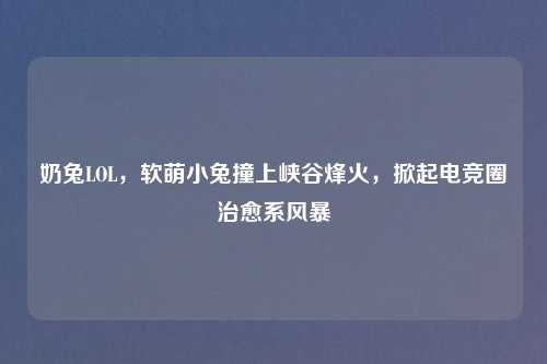 奶兔LOL，软萌小兔撞上峡谷烽火，掀起电竞圈治愈系风暴