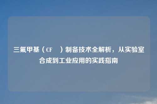 三氟甲基（CF₃）制备技术全解析，从实验室合成到工业应用的实践指南