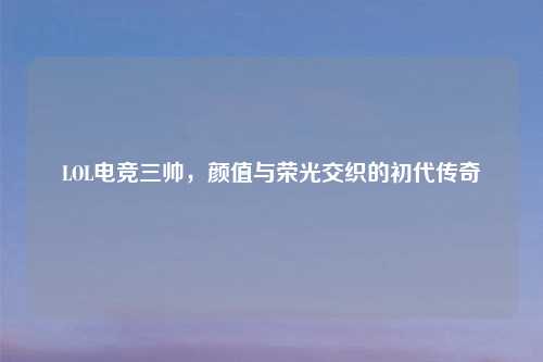 LOL电竞三帅，颜值与荣光交织的初代传奇