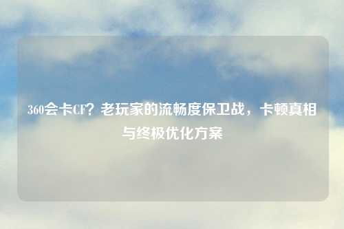 360会卡CF？老玩家的流畅度保卫战，卡顿真相与终极优化方案