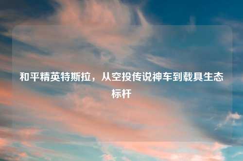 和平精英特斯拉，从空投传说神车到载具生态标杆