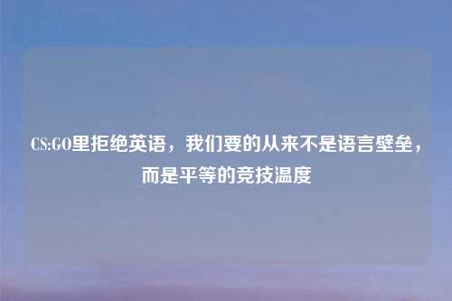 CS:GO里拒绝英语，我们要的从来不是语言壁垒，而是平等的竞技温度