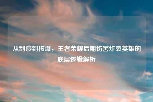 从刮痧到核爆，王者荣耀后期伤害炸裂英雄的底层逻辑解析