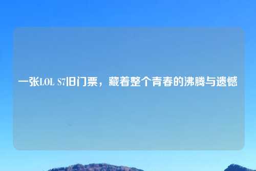 一张LOL S7旧门票，藏着整个青春的沸腾与遗憾