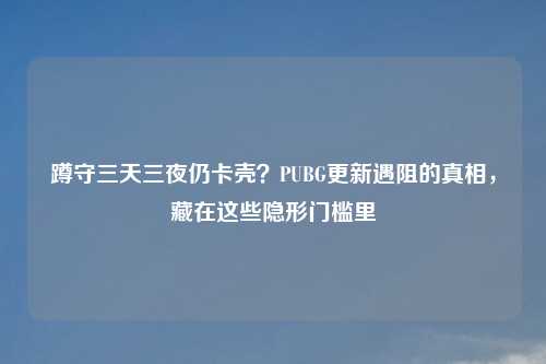 蹲守三天三夜仍卡壳？PUBG更新遇阻的真相，藏在这些隐形门槛里