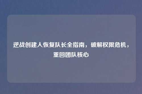 逆战创建人恢复队长全指南，破解权限危机，重回团队核心