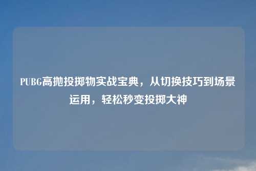 PUBG高抛投掷物实战宝典，从切换技巧到场景运用，轻松秒变投掷大神