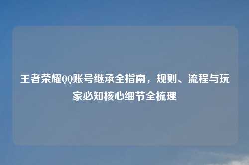 王者荣耀 *** 账号继承全指南，规则、流程与玩家必知核心细节全梳理