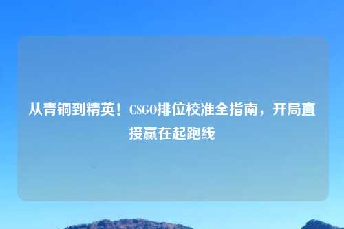 从青铜到精英！CSGO排位校准全指南，开局直接赢在起跑线