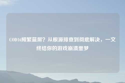 COD16频繁蓝屏？从根源排查到彻底解决，一文终结你的游戏崩溃噩梦