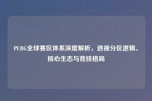 PUBG全球赛区体系深度解析，透视分区逻辑、核心生态与竞技格局