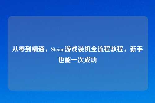 从零到精通，Steam游戏装机全流程教程，新手也能一次成功