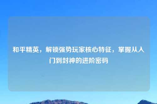 和平精英，解锁强势玩家核心特征，掌握从入门到封神的进阶密码