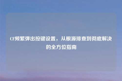 CF频繁弹出按键设置，从根源排查到彻底解决的全方位指南