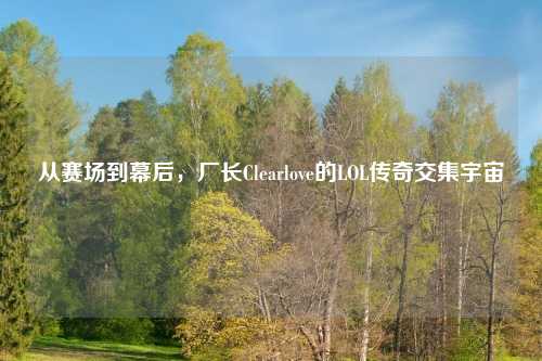 从赛场到幕后，厂长Clearlove的LOL传奇交集宇宙
