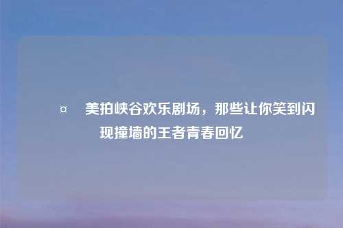 🤣美拍峡谷欢乐剧场，那些让你笑到闪现撞墙的王者青春回忆