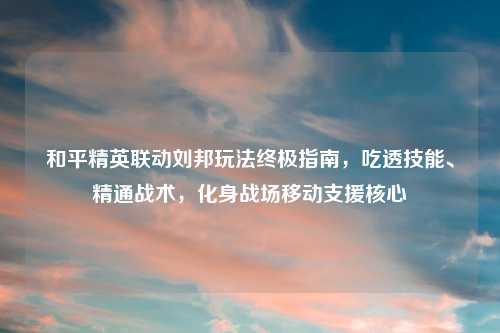 和平精英联动刘邦玩法终极指南，吃透技能、精通战术，化身战场移动支援核心