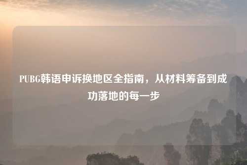 PUBG韩语申诉换地区全指南，从材料筹备到成功落地的每一步