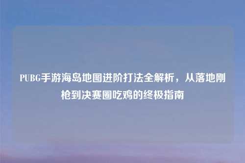 PUBG手游海岛地图进阶打法全解析，从落地刚枪到决赛圈吃鸡的终极指南
