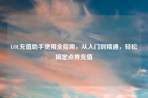 LOL充值助手使用全指南，从入门到精通，轻松搞定点券充值