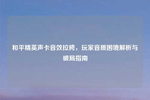 和平精英声卡音效拉胯，玩家音质困境解析与破局指南