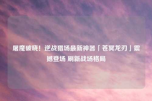 屠魔破晓！逆战猎场最新神器「苍冥龙刃」震撼登场 刷新战场格局