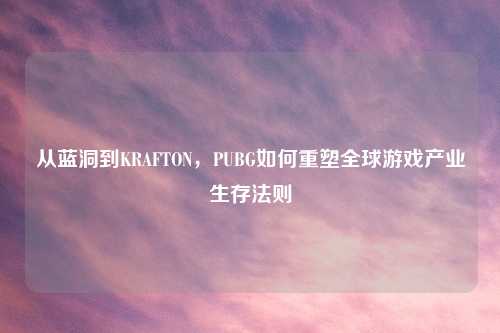 从蓝洞到KRAFTON，PUBG如何重塑全球游戏产业生存法则