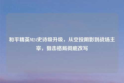 和平精英M24史诗级升级，从空投阴影到战场主宰，狙击格局彻底改写