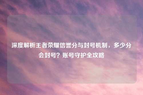 深度解析王者荣耀信誉分与封号机制，多少分会封号？账号守护全攻略