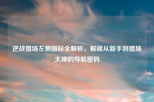 逆战猎场左侧图标全解析，解锁从新手到猎场大神的导航密码
