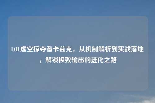 LOL虚空掠夺者卡兹克，从机制解析到实战落地，解锁极致输出的进化之路