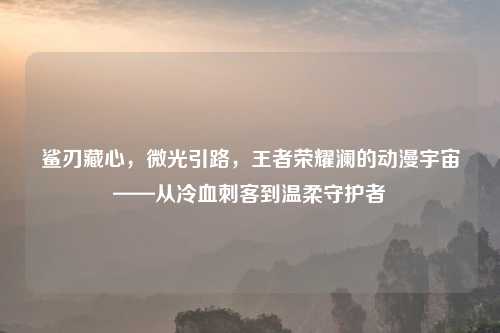 鲨刃藏心，微光引路，王者荣耀澜的动漫宇宙——从冷血刺客到温柔守护者