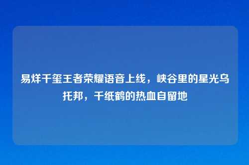 易烊千玺王者荣耀语音上线，峡谷里的星光乌托邦，千纸鹤的热血自留地