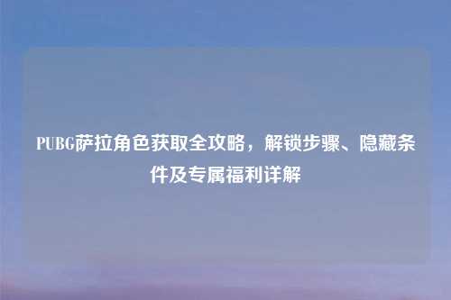 PUBG萨拉角色获取全攻略，解锁步骤、隐藏条件及专属福利详解