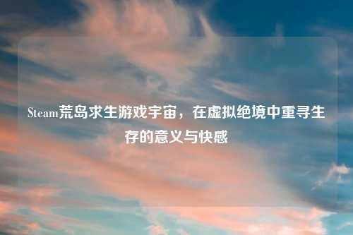 Steam荒岛求生游戏宇宙，在虚拟绝境中重寻生存的意义与 *** 