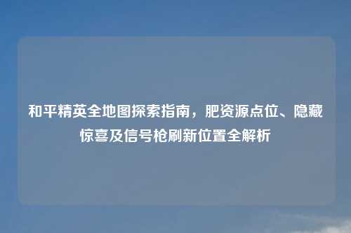 和平精英全地图探索指南，肥资源点位、隐藏惊喜及信号枪刷新位置全解析