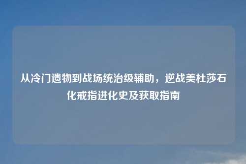 从冷门遗物到战场统治级辅助，逆战美杜莎石化戒指进化史及获取指南