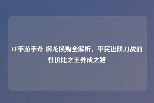 CF手游手斧-御龙换购全解析，平民进阶刀战的性价比之王养成之路