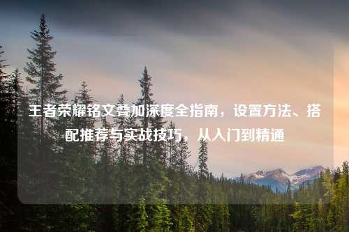 王者荣耀铭文叠加深度全指南，设置 *** 、搭配推荐与实战技巧，从入门到精通