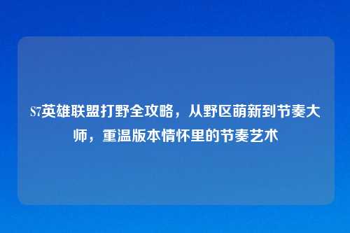 S7英雄联盟打野全攻略，从野区萌新到节奏大师，重温版本情怀里的节奏艺术